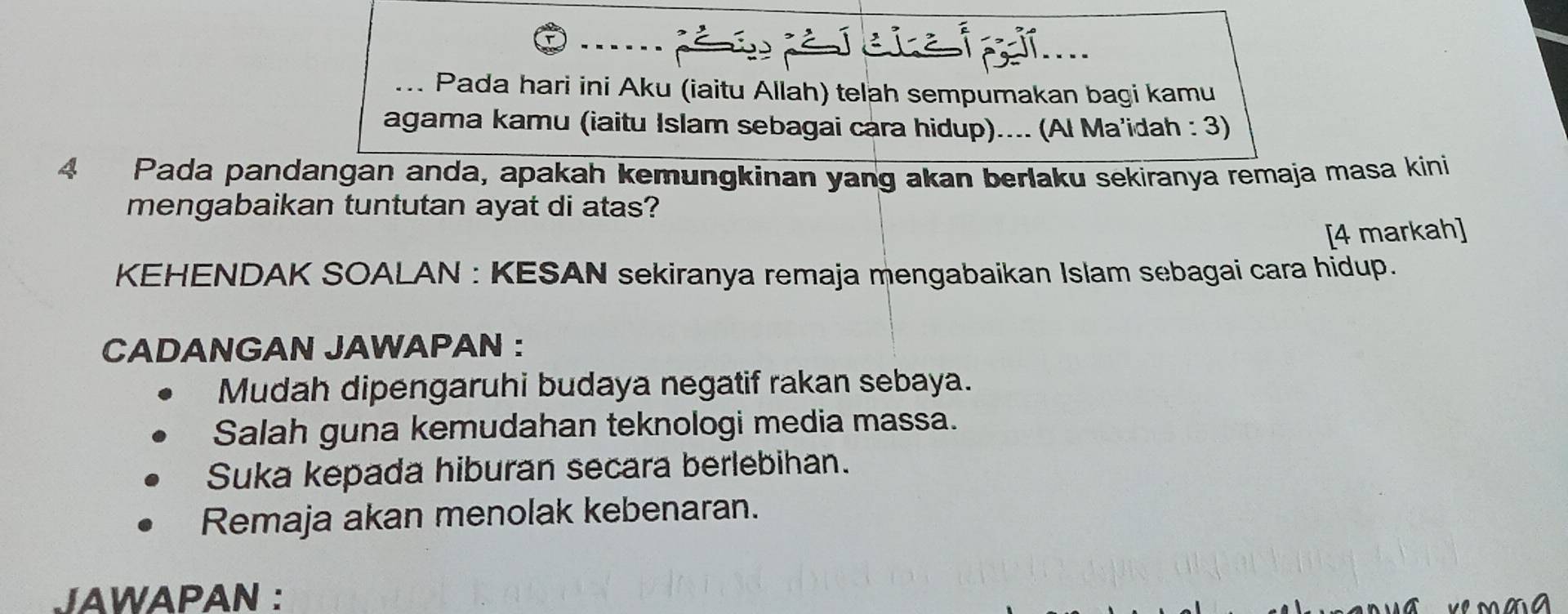 .. Pada hari ini Aku (iaitu Allah) telah sempumakan bagi kamu
agama kamu (iaitu Islam sebagai cara hidup).... (Al Ma'idah : 3)
4 Pada pandangan anda, apakah kemungkinan yang akan berlaku sekiranya remaja masa kini
mengabaikan tuntutan ayat di atas?
[4 markah]
KEHENDAK SOALAN : KESAN sekiranya remaja mengabaikan Islam sebagai cara hidup.
CADANGAN JAWAPAN :
Mudah dipengaruhi budaya negatif rakan sebaya.
Salah guna kemudahan teknologi media massa.
Suka kepada hiburan secara berlebihan.
Remaja akan menolak kebenaran.
JAWAPAN :