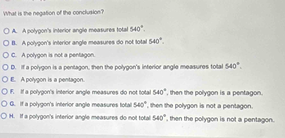 What is the negation of the conclusion?
A. A polygon's interior angle measures total 540°.
B. A polygon's interior angle measures do not total 540°.
C. A polygon is not a pentagon.
D. If a polygon is a pentagon, then the polygon's interior angle measures total 540°.
E. A polygon is a pentagon.
F. If a polygon's interior angle measures do not total 540° , then the polygon is a pentagon.
G. If a polygon's interior angle measures total 540° , then the polygon is not a pentagon.
H. If a polygon's interior angle measures do not total 540° , then the polygon is not a pentagon.