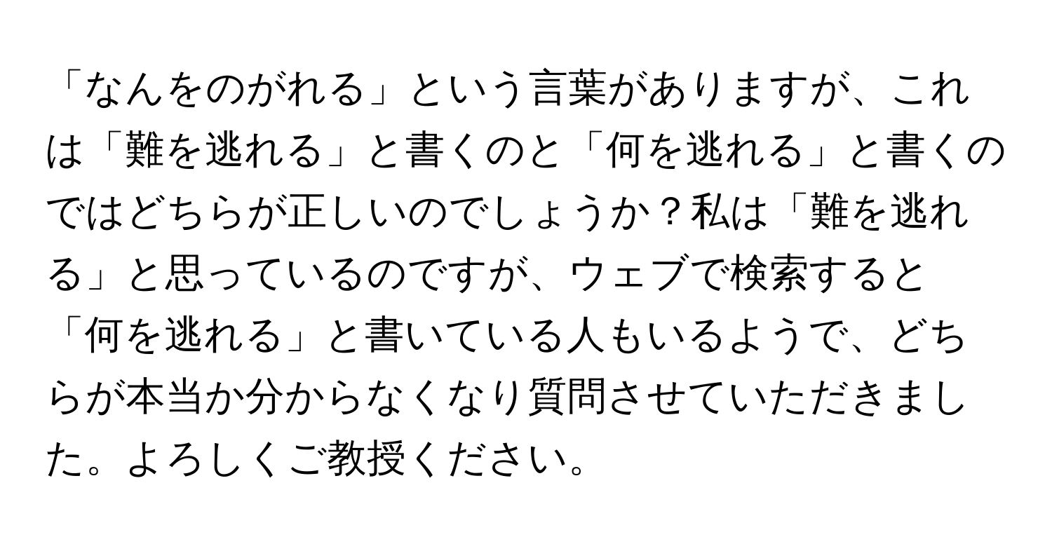 「なんをのがれる」という言葉がありますが、これは「難を逃れる」と書くのと「何を逃れる」と書くのではどちらが正しいのでしょうか？私は「難を逃れる」と思っているのですが、ウェブで検索すると「何を逃れる」と書いている人もいるようで、どちらが本当か分からなくなり質問させていただきました。よろしくご教授ください。