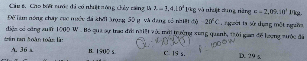 Cho biết nước đá có nhiệt nóng chảy riêng là lambda =3,4.10^5J/kg và nhiệt dung riêng c=2,09.10^3J/kg
Để làm nóng chảy cục nước đá khối lượng 50 g và đang có nhiệt độ -20°C , người ta sử dụng một nguồn
điện có công suất 1000 W. Bỏ qua sự trao đổi nhiệt với môi trường xung quanh, thời gian để lượng nước đá
trên tan hoàn toàn là:
A. 36 s. B. 1900 s. C. 19 s. D. 29 s.