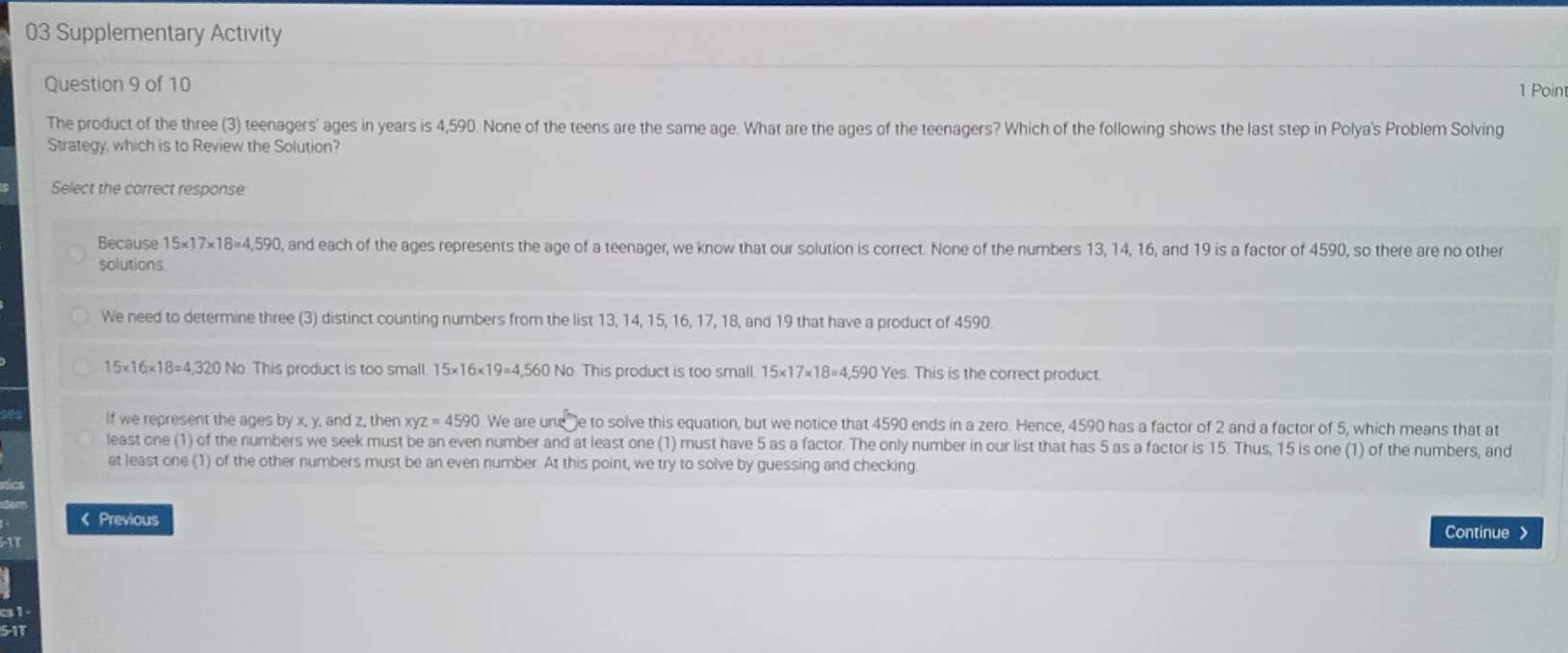 Supplementary Activity
Question 9 of 10
1 Poin
The product of the three (3) teenagers' ages in years is 4,590. None of the teens are the same age. What are the ages of the teenagers? Which of the following shows the last step in Polya's Problem Solving
Strategy, which is to Review the Solution?
Select the correct response
Because 15* 17* 18=4,590 , and each of the ages represents the age of a teenager, we know that our solution is correct. None of the numbers 13, 14, 16, and 19 is a factor of 4590, so there are no other
solutions
We need to determine three (3) distinct counting numbers from the list 13, 14, 15, 16, 17, 18, and 19 that have a product of 4590
15* 16* 18=4,320 No. This product is too small. 15* 16* 19=4,560 No. This product is too small. 15* 17* 18=4,590 Yes. This is the correct product.
If we represent the ages ! byx, y , and z, then xyz=4590 We are une e to solve this equation, but we notice that 4590 ends in a zero. Hence, 4590 has a factor of 2 and a factor of 5, which means that at
least one (1) of the numbers we seek must be an even number and at least one (1) must have 5 as a factor. The only number in our list that has 5 as a factor is 15. Thus, 15 is one (1) of the numbers, and
at least one (1) of the other numbers must be an even number. At this point, we try to solve by guessing and checking
< Previous
Continue >
5-11