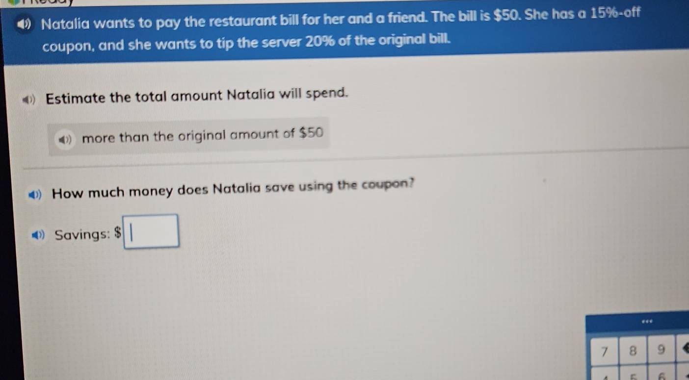 Natalia wants to pay the restaurant bill for her and a friend. The bill is $50. She has a 15% -off 
coupon, and she wants to tip the server 20% of the original bill. 
Estimate the total amount Natalia will spend. 
more than the original amount of $50
⑷ How much money does Natalia save using the coupon?
4 Savings: □
7 8 9
A