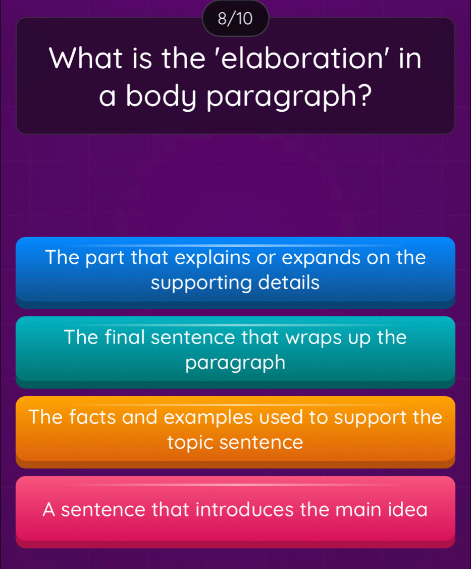 8/10
What is the 'elaboration' in
a body paragraph?
The part that explains or expands on the
supporting details
The final sentence that wraps up the
paragraph
The facts and examples used to support the
topic sentence
A sentence that introduces the main idea