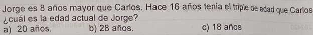 Jorge es 8 años mayor que Carlos. Hace 16 años tenia el triple de edad que Carlos
¿cuál es la edad actual de Jorge?
a) 20 años. b) 28 años. c) 18 años