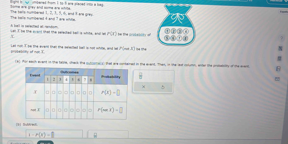 Eight b  mbered from 1 to 8 are placed into a bag.
Some are grey and some are white.
The balls numbered 1, 2, 3, 5, 6, and 8 are grey.Españ
The balls numbered 4 and 7 are white.
A ball is selected at random.
Let X be the event that the selected ball is white, and let P(X) be the probability of 
X
7
Let not X be the event that the selected ball is not white, and let P(not X) be the
probability of notX
(a) For each event in the table, check the outcome(s) that are contained in the event. Then, in the last column, enter the probability of the event.
 □ /□  
× 5
(b) Subtract.
1-P(X)=□
 □ /□  