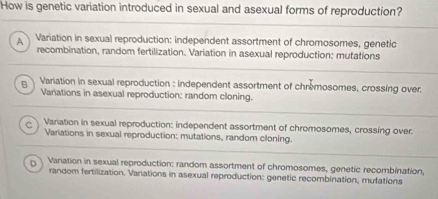 How is genetic variation introduced in sexual and asexual forms of reproduction?
A Variation in sexual reproduction: independent assortment of chromosomes, genetic
recombination, random fertilization. Variation in asexual reproduction: mutations
B Variation in sexual reproduction : independent assortment of chromosomes, crossing over.
Variations in asexual reproduction: random cloning.
C Variation in sexual reproduction: independent assortment of chromosomes, crossing over.
Variations in sexual reproduction: mutations, random cloning.
D Variation in sexual reproduction: random assortment of chromosomes, genetic recombination,
random fertilization. Varations in asexual reproduction: genetic recombination, mutations