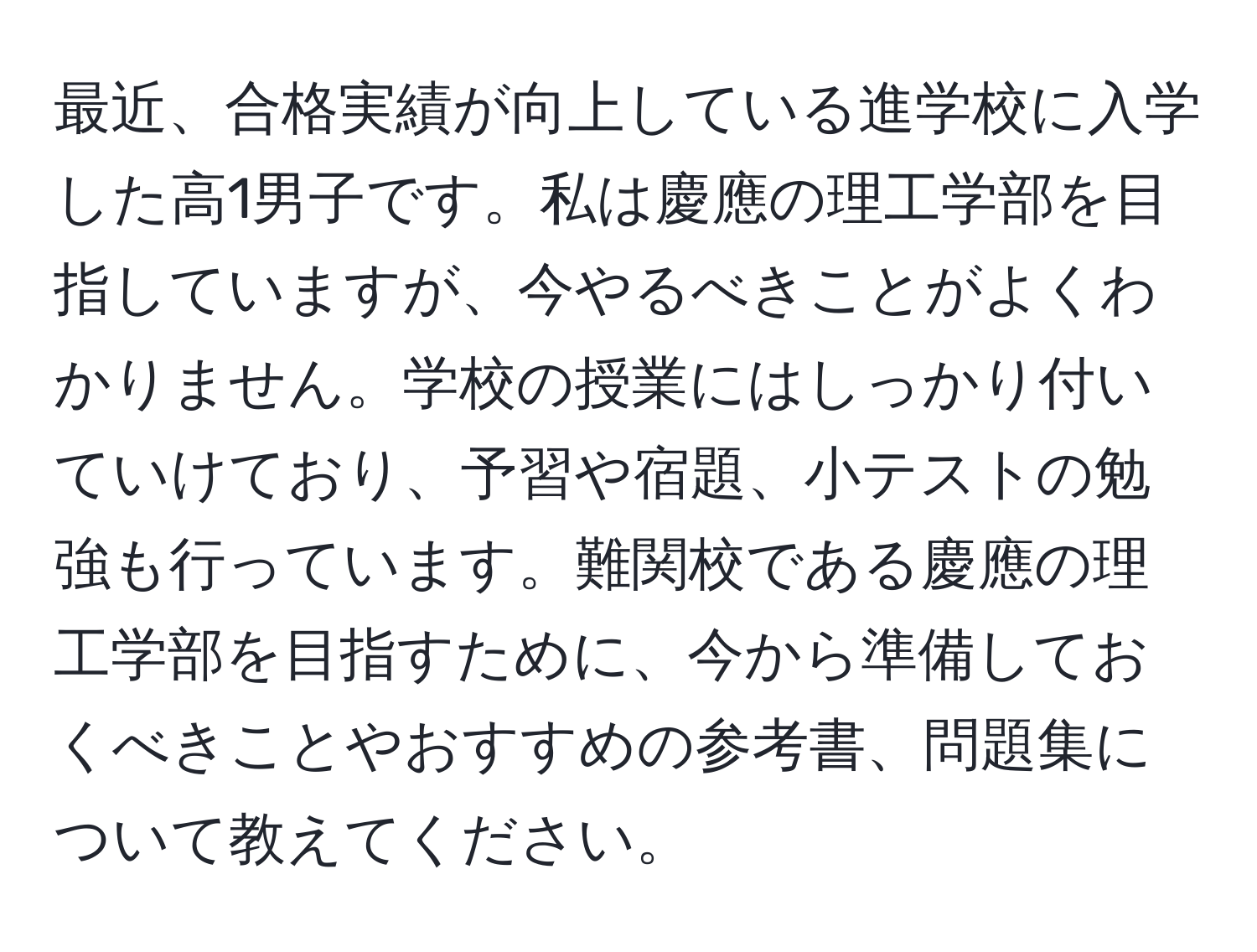 最近、合格実績が向上している進学校に入学した高1男子です。私は慶應の理工学部を目指していますが、今やるべきことがよくわかりません。学校の授業にはしっかり付いていけており、予習や宿題、小テストの勉強も行っています。難関校である慶應の理工学部を目指すために、今から準備しておくべきことやおすすめの参考書、問題集について教えてください。