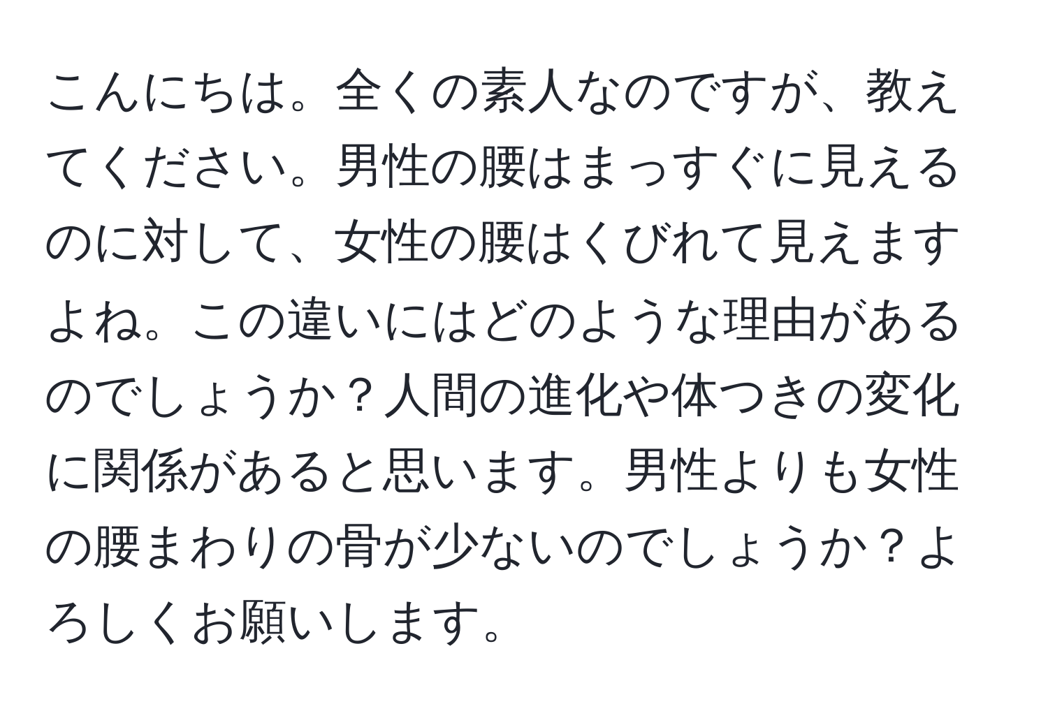 こんにちは。全くの素人なのですが、教えてください。男性の腰はまっすぐに見えるのに対して、女性の腰はくびれて見えますよね。この違いにはどのような理由があるのでしょうか？人間の進化や体つきの変化に関係があると思います。男性よりも女性の腰まわりの骨が少ないのでしょうか？よろしくお願いします。