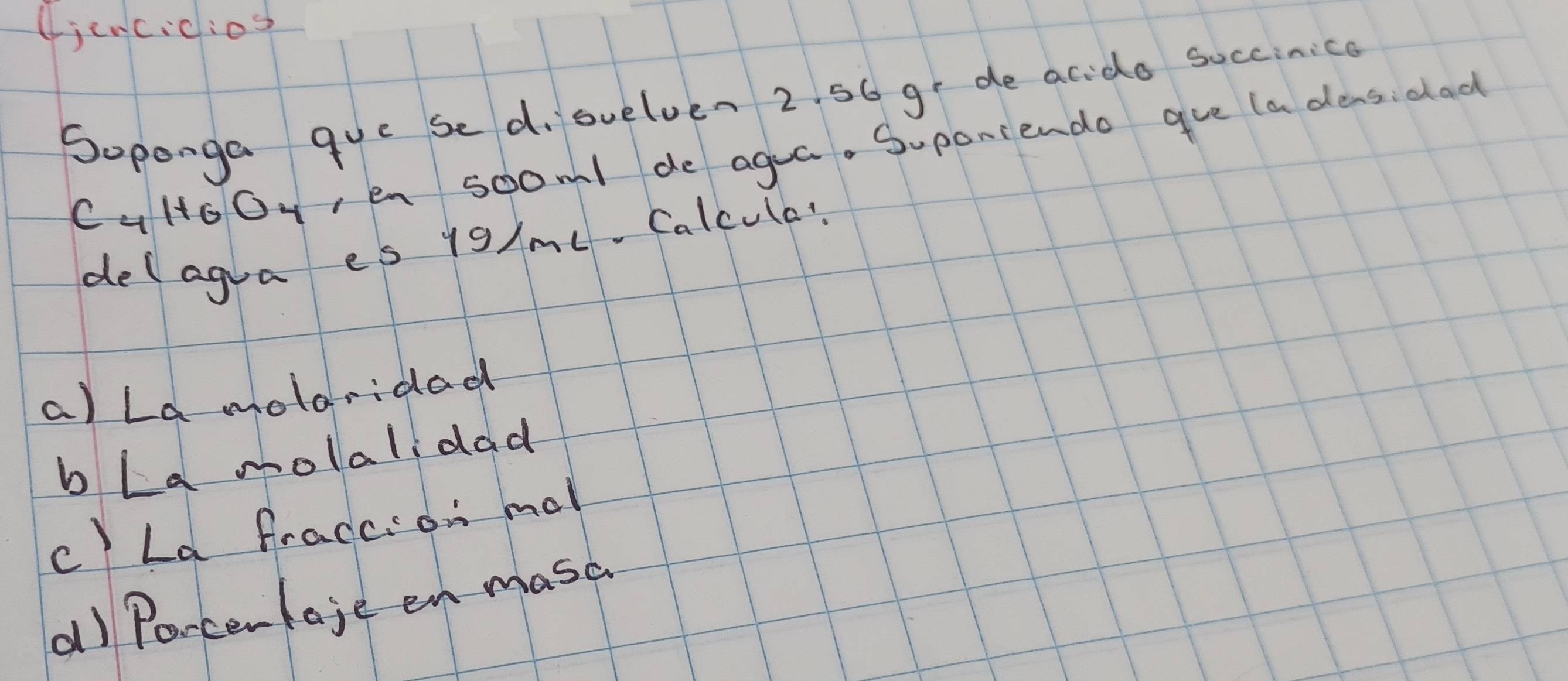 (jencicios
Soponga que sed, suelven 2. 56 ge de acido succinica
CaloOy,en soom1 de agua. Suponiendo gve (a dens: dad
delagra es 19/ml. Calcula?
a) La molaridad
bLa molalidad
c) La fraccion mal
al Poncenlaje en masc