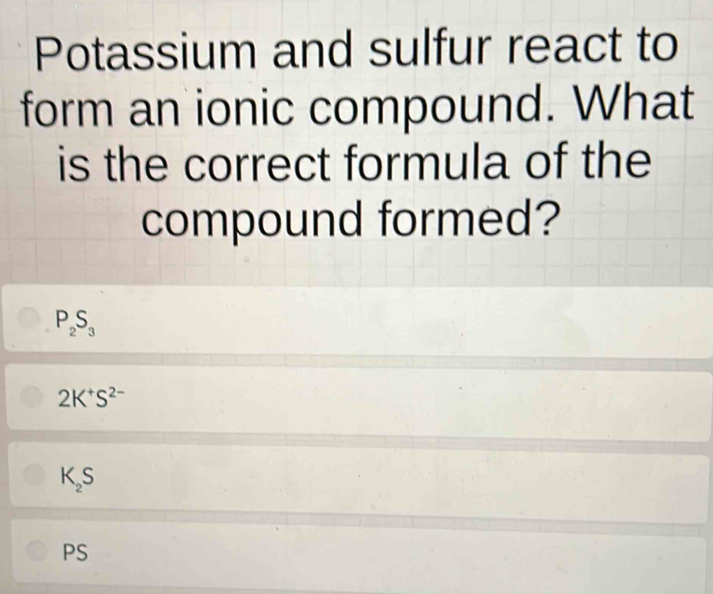 Potassium and sulfur react to
form an ionic compound. What
is the correct formula of the
compound formed?
P_2S_3
2K^+S^(2-)
K_2S
PS