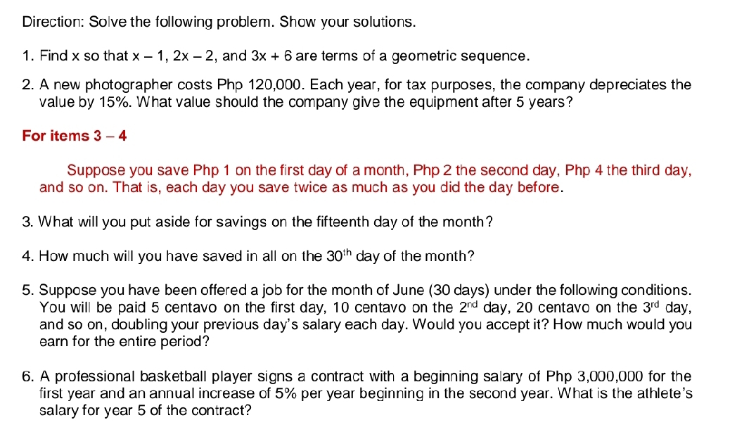 Direction: Solve the following problem. Show your solutions. 
1. Find x so that x-1, 2x-2 ,and 3x+6 are terms of a geometric sequence. 
2. A new photographer costs Php 120,000. Each year, for tax purposes, the company depreciates the 
value by 15%. What value should the company give the equipment after 5 years? 
For items 3 - 4 
Suppose you save Php 1 on the first day of a month, Php 2 the second day, Php 4 the third day, 
and so on. That is, each day you save twice as much as you did the day before. 
3. What will you put aside for savings on the fifteenth day of the month? 
4. How much will you have saved in all on the 30^(th) day of the month? 
5. Suppose you have been offered a job for the month of June (30 days) under the following conditions. 
You will be paid 5 centavo on the first day, 10 centavo on the 2^(nd) day, 20 centavo on the 3^(rd) day, 
and so on, doubling your previous day's salary each day. Would you accept it? How much would you 
earn for the entire period? 
6. A professional basketball player signs a contract with a beginning salary of Php 3,000,000 for the 
first year and an annual increase of 5% per year beginning in the second year. What is the athlete's 
salary for year 5 of the contract?