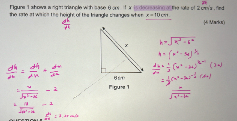 Figure 1 shows a right triangle with base 6 cm. If x is decreasing at the rate of 2 cm/s , find 
the rate at which the height of the triangle changes when x=10cm. 
(4 Marks) 
Figure 1