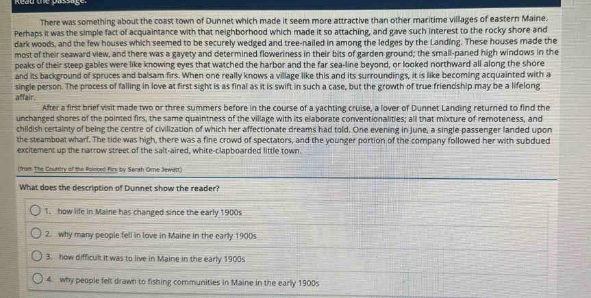 Read the passage. 
There was something about the coast town of Dunnet which made it seem more attractive than other maritime villages of eastern Maine. 
Perhaps it was the simple fact of acquaintance with that neighborhood which made it so attaching, and gave such interest to the rocky shore and 
dark woods, and the few houses which seemed to be securely wedged and tree-nailed in among the ledges by the Landing. These houses made the 
most of their seaward view, and there was a gayety and determined floweriness in their bits of garden ground; the small-paned high windows in the 
peaks of their steep gables were like knowing eyes that watched the harbor and the far sea-line beyond, or looked northward all along the shore 
and its background of spruces and balsam firs. When one really knows a village like this and its surroundings, it is like becoming acquainted with a 
single person. The process of falling in love at first sight is as final as it is swift in such a case, but the growth of true friendship may be a lifelong 
affair. 
After a first brief visit made two or three summers before in the course of a yachting cruise, a lover of Dunnet Landing returned to find the 
unchanged shores of the pointed firs, the same quaintness of the village with its elaborate conventionalities; all that mixture of remoteness, and 
childish certainty of being the centre of civilization of which her affectionate dreams had told. One evening in June, a single passenger landed upon 
the steamboat wharf. The tide was high, there was a fine crowd of spectators, and the younger portion of the company followed her with subdued 
excitement up the narrow street of the salt-aired, white-clapboarded little town. 
(from The Country of the Pointed Firs by Sarah Orne Jewett) 
What does the description of Dunnet show the reader? 
1. how life in Maine has changed since the early 1900s 
2. why many people fell in love in Maine in the early 1900s 
3. how difficult it was to live in Maine in the early 1900s 
4. why people felt drawn to fishing communities in Maine in the early 1900s