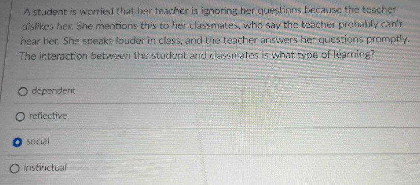 A student is worried that her teacher is ignoring her questions because the teacher
dislikes her. She mentions this to her classmates, who say the teacher probably can't
hear her. She speaks louder in class, and the teacher answers her questions promptly.
The interaction between the student and classmates is what type of learning?
dependent
reflective
social
instinctual