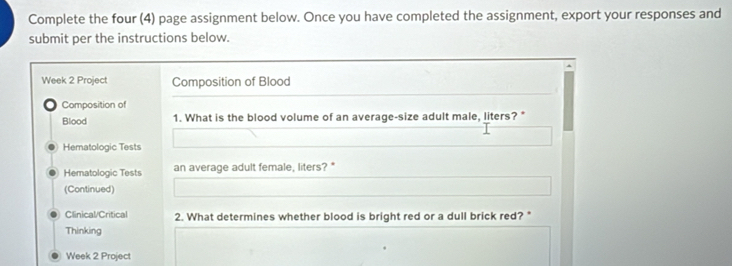 Complete the four (4) page assignment below. Once you have completed the assignment, export your responses and 
submit per the instructions below. 
Week 2 Project Composition of Blood 
Composition of 
Blood 1. What is the blood volume of an average-size adult male, liters? " 
Hematologic Tests 
Hematologic Tests an average adult female, liters?* 
(Continued) 
Clinical/Critical 2. What determines whether blood is bright red or a dull brick red?" 
Thinking 
Week 2 Project