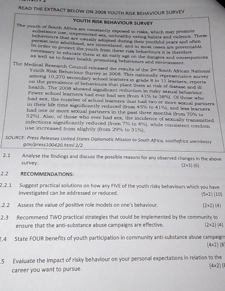 READ THE EXTRACT BELOW ON 2008 YOUTH RISK BEHAVIOUR SURVEY
YOUTH RISK BEHAVIOUR SURVEY
The youth of South Africa are constantly exposed to risks, which may promote
substance use, unprotected sex, unhealthy eating habits and violence. These
behaviours that are usually adopted during their youthful years and often
persist into adulthood, are interrelated, and in most cases are preventable.
In order to protect the youth from these risk behaviours it is therefore
necessary to educate them at an early age on the dangers and consequences
as well as to foster health promoting behaviours and environment
The Medical Research Council released the results of the 2^(nd) South African National
Youth Risk Behaviour Survey in 2008. This nationally representative survey
among 10,270 secondary school learners in grade 8 to 11 learners, reports
on the prevalence of behaviours that place them at risk of disease and ill
health. The 2008 showed significant reduction in risky sexual behaviour.
Fewer school learners had ever had sex (from 41% to 38%) Of those who
had sex, the number of school learners that had two or more sexual partners
in their life time significantly reduced (from 45% to 41%), and less learners
had one or more sexual partners in the past three months (from 70% to
52%). Also, of those who ever had sex, the incidence of sexually transmitted
infections significantly reduced (from 7% to 4%), while consistent condom
use increased from slightly (from 29% to 31%).
SOURCE: Press Releases United States Diplomatic Mission to South Africa, southafrica usembassy
gov/press100420.htm! 2/2
2.1 Analyse the findings and discuss the possible reasons for any observed changes in the above
survey. (2* 3)(6)
2.2 RECOMMENDATIONS:
2.2.1 Suggest practical solutions on how any FIVE of the youth risky behaviours which you have
investigated can be addressed or reduced.
(5* 2)(10).2.2 Assess the value of positive role models on one’s behaviour.
(2* 2)(4)
2.3 Recommend TWO practical strategies that could be implemented by the community to
ensure that the anti-substance abuse campaigns are effective. (2* 2)(4)
2.4 State FOUR benefits of youth participation in community anti-substance abuse campaigns
(4* 2)(8
5 Evaluate the impact of risky behaviour on your personal expectations in relation to the
(4* 2)
career you want to pursue.