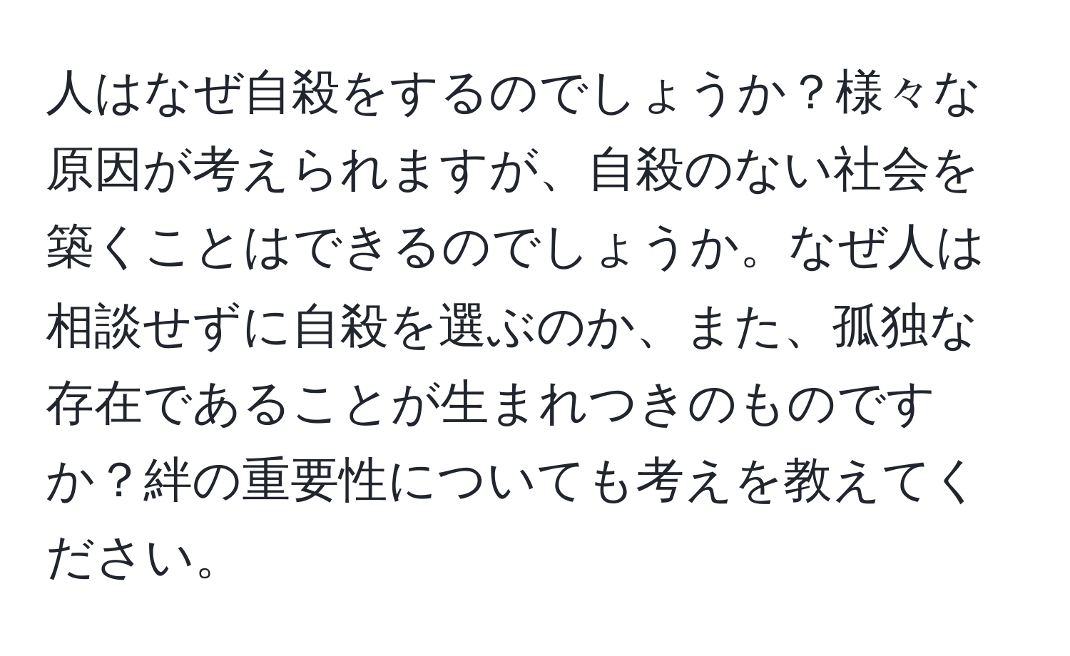 人はなぜ自殺をするのでしょうか？様々な原因が考えられますが、自殺のない社会を築くことはできるのでしょうか。なぜ人は相談せずに自殺を選ぶのか、また、孤独な存在であることが生まれつきのものですか？絆の重要性についても考えを教えてください。