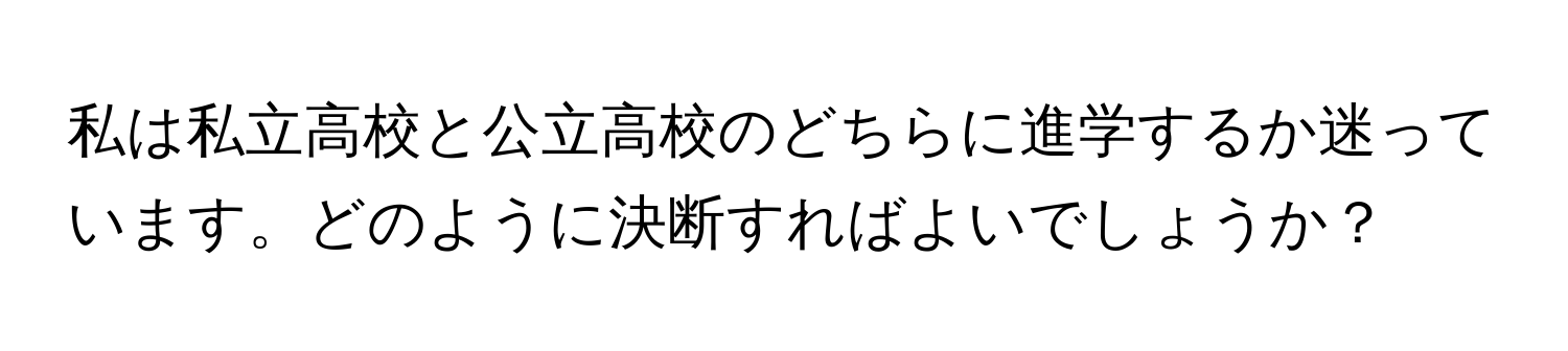 私は私立高校と公立高校のどちらに進学するか迷っています。どのように決断すればよいでしょうか？