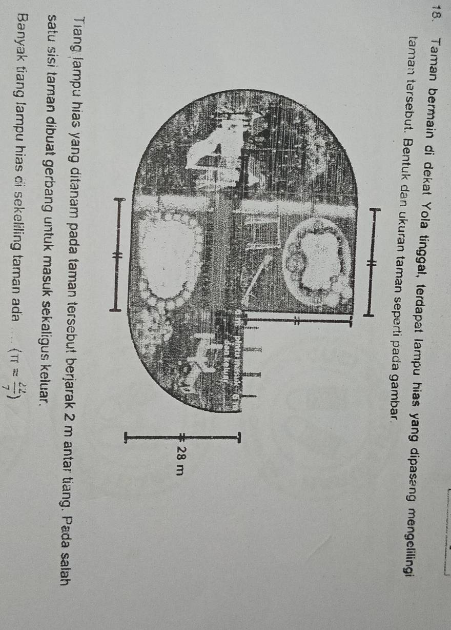 Taman bermain di dekat Yola tinggal, terdapat lampu hias yang dipasang mengelilingi 
taman tersebut. Bentuk dan ukuran taman seperti pada gambar. 
Tiang Jampu hias yang ditanam pada taman tersebut berjarak 2 m antar tiang. Pada salah 
satu sisi taman dibuat gerbang untuk masuk sekaligus keluar. 
Banyak tiang lampu hias di sekeliling taman ada langle π = 22/7 rangle