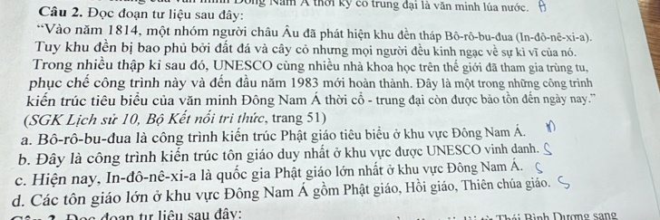 Đong Năm Á thời kỳ có trung đại là văn minh lúa nước.
Câu 2. Đọc đoạn tư liệu sau đây:
*Vào năm 1814, một nhóm người châu Âu đã phát hiện khu đền tháp Bô-rô-bu-đua (In-đô-nê-xi-a).
Tuy khu đền bị bao phủ bởi đất đá và cây cỏ nhưng mọi người đều kinh ngạc về sự kì vĩ của nó.
Trong nhiều thập kỉ sau đó, UNESCO cùng nhiều nhà khoa học trên thế giới đã tham gia trùng tu,
phục chế công trình này và đến đầu năm 1983 mới hoàn thành. Đây là một trong những công trình
kiến trúc tiêu biểu của văn minh Đông Nam Á thời cổ - trung đại còn được bảo tồn đến ngày nay.'''
(SGK Lịch sử 10, Bộ Kết nổi tri thức, trang 51)
a. Bô-rô-bu-đua là công trình kiến trúc Phật giáo tiêu biểu ở khu vực Đông Nam Á.
b. Đây là công trình kiến trúc tôn giáo duy nhất ở khu vực được UNESCO vinh danh.
c. Hiện nay, In-đô-nê-xi-a là quốc gia Phật giáo lớn nhất ở khu vực Đông Nam Á.
d. Các tôn giáo lớn ở khu vực Đông Nam Á gồm Phật giáo, Hồi giáo, Thiên chúa giáo.
Dea đoạn tự liêu sau đây: Thái Bình Dượng sang