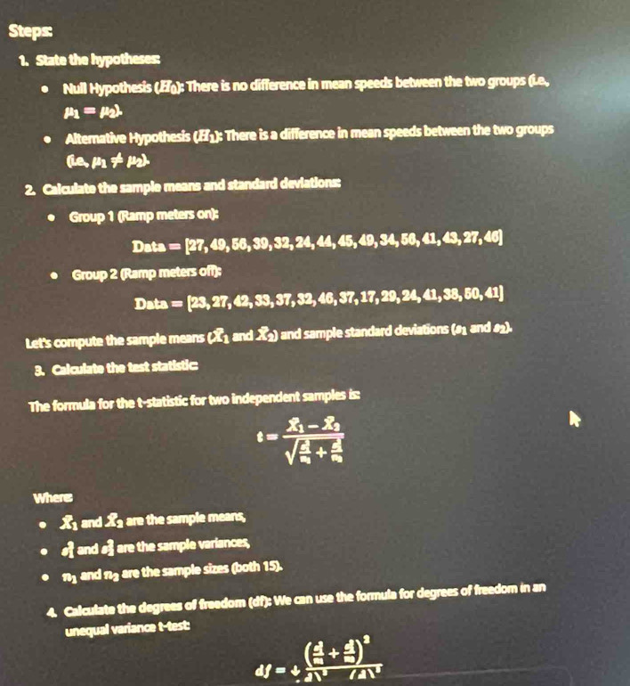 Steps: 
1. State the hypotheses: 
Null Hypothesis (): There is no difference in mean speeds between the two groups (i.e.,
mu _1=mu _2lambda
Alternative Hypothesis (¹): There is a difference in mean speeds between the two groups
(mu _1,mu _1!= mu _2). 
2. Calculate the sample means and standard deviations: 
Group 1 (Ramp meters on):
Data=[27,49,56,39,32,24,45,49,34,56,41,43,27,46]
Group2 Ramp meters off);
Data=[23,27,42,33,37,32,46,37,17,29,24,41,38,60,41]
Let's compute the sample means (X1 and X2) and sample standard deviations (rho _1andθ _2). 
3. Calculate the test statistic: 
The formula for the t -statistic for two independent samples is:
t=frac X_1-Z_2sqrt(frac d)x_1+frac 2x_2
Wheres
X and X are the sample means, 
and # are the sample variances,
n and n4 are the sample sizes (both 15). 
4. Calculate the degrees of freedom (df): We can use the formula for degrees of freedom in an 
unequal variance t-test:
4f=+frac ( 4/m + d/m )^22N^2