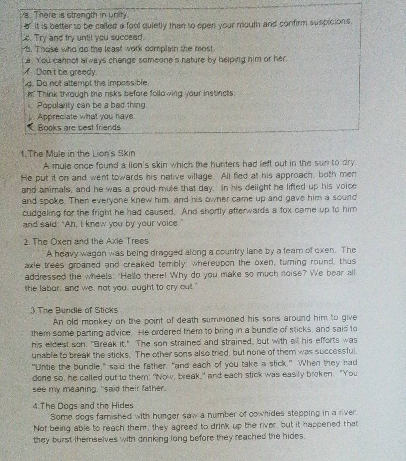 There is strength in unity.
b. It is better to be called a fool quietly than to open your mouth and confirm suspicions.
e. Try and try until you succeed.
d. Those who do the least work complain the most
e. You cannot always change someone's nature by helping him or her.
Don't be greedy.
g. Do not attempt the impossible
h. Think through the risks before following your instincts.
i. Popularity can be a bad thing
Appreciate what you have
Books are best friends
1.The Mule in the Lion's Skin
A mule once found a lion's skin which the hunters had left out in the sun to dry.
He put it on and went towards his native village. All fled at his approach, both men
and animals, and he was a proud mule that day. In his delight he lifted up his voice
and spoke. Then everyone knew him, and his owner came up and gave him a sound
cudgeling for the fright he had caused. And shortly afterwards a fox came up to him
and said: “Ah, I knew you by your voice.”
2. The Oxen and the Axle Trees
A heavy wagon was being dragged along a country lane by a team of oxen. The
axie trees groaned and creaked terribly; whereupon the oxen, turning round, thus
addressed the wheels: "Hello there! Why do you make so much noise? We bear all
the labor, and we, not you, ought to cry out."
3.The Bundle of Sticks
An old monkey on the point of death summoned his sons around him to give
them some parting advice. He ordered them to bring in a bundle of sticks, and said to
his eldest son: "Break it." The son strained and strained, but with all his efforts was
unable to break the sticks. The other sons also tried, but none of them was successful.
"Untie the bundle," said the father, "and each of you take a stick." When they had
done so, he called out to them: "Now, break," and each stick was easily broken. "You
see my meaning. “said their father.
4.The Dogs and the Hides
Some dogs famished with hunger saw a number of cowhides stepping in a river.
Not being able to reach them, they agreed to drink up the river, but it happened that
they burst themselves with drinking long before they reached the hides.
