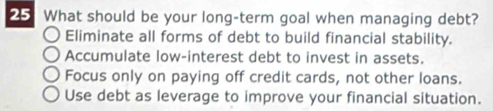 What should be your long-term goal when managing debt?
Eliminate all forms of debt to build financial stability.
Accumulate low-interest debt to invest in assets.
Focus only on paying off credit cards, not other loans.
Use debt as leverage to improve your financial situation.