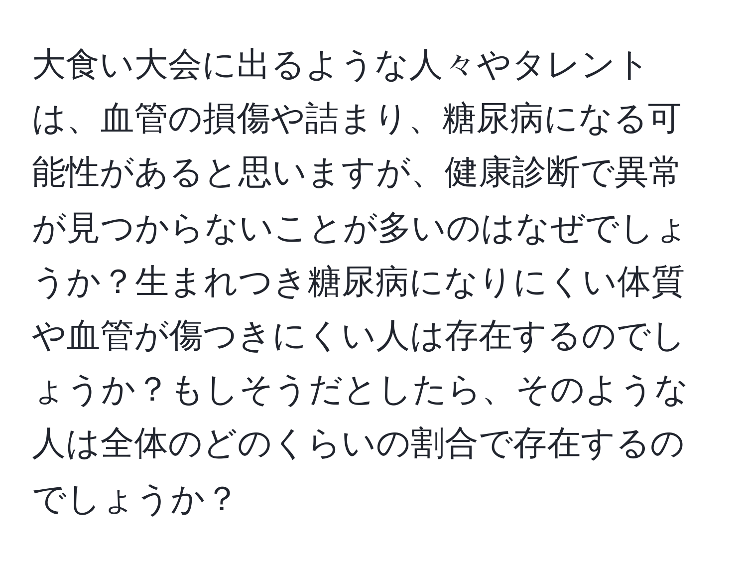 大食い大会に出るような人々やタレントは、血管の損傷や詰まり、糖尿病になる可能性があると思いますが、健康診断で異常が見つからないことが多いのはなぜでしょうか？生まれつき糖尿病になりにくい体質や血管が傷つきにくい人は存在するのでしょうか？もしそうだとしたら、そのような人は全体のどのくらいの割合で存在するのでしょうか？