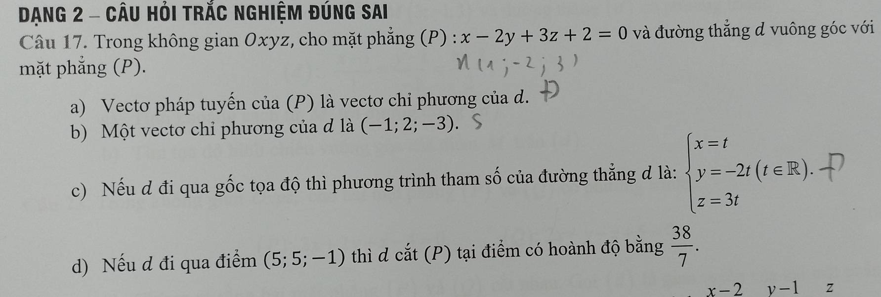 Dạng 2 - Câu Hỏi trắc nghiệm đúng sai 
Câu 17. Trong không gian Oxyz, cho mặt phẳng (P) : x-2y+3z+2=0 và đường thẳng d vuông góc với 
mặt phẳng (P). 
a) Vectơ pháp tuyến của (P) là vectơ chỉ phương của d. 
b) Một vectơ chỉ phương của đ là (-1;2;-3). 
c) Nếu d đi qua gốc tọa độ thì phương trình tham số của đường thẳng d là: beginarrayl x=t y=-2t(t∈ R). z=3tendarray.
d) Nếu d đi qua điểm (5;5;-1) thì d cat(P) tại điểm có hoành độ bằng  38/7 .
x-2 y-1 Z