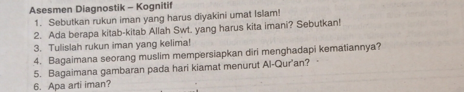 Asesmen Diagnostik - Kognitif 
1. Sebutkan rukun iman yang harus diyakini umat Islam! 
2. Ada berapa kitab-kitab Allah Swt. yang harus kita imani? Sebutkan! 
3. Tulislah rukun iman yang kelima! 
4. Bagaimana seorang muslim mempersiapkan diri menghadapi kematiannya? 
5. Bagaimana gambaran pada hari kiamat menurut Al-Qur’an? 
6. Apa arti iman?