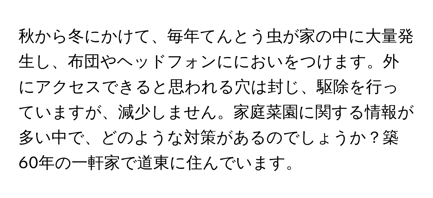 秋から冬にかけて、毎年てんとう虫が家の中に大量発生し、布団やヘッドフォンににおいをつけます。外にアクセスできると思われる穴は封じ、駆除を行っていますが、減少しません。家庭菜園に関する情報が多い中で、どのような対策があるのでしょうか？築60年の一軒家で道東に住んでいます。