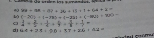 Cambia de orden los sumándos, aplica la p
a) 99+98+87+36+13+1+64+2=
b) (-20)+(-75)+(-25)+(-80)+100=
c)  3/4 + 2/5 + 1/4 + 6/7 + 3/5 + 1/7 =
d) 6.4+2.3+9.8+3.7+2.6+4.2=
da d conmut