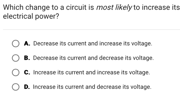 Which change to a circuit is most likely to increase its
electrical power?
A. Decrease its current and increase its voltage.
B. Decrease its current and decrease its voltage.
C. Increase its current and increase its voltage.
D. Increase its current and decrease its voltage.