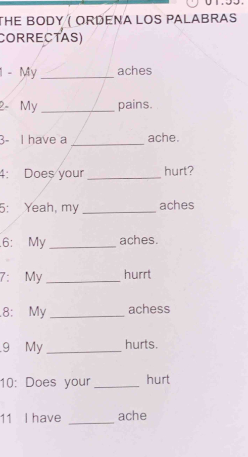 THE BODY ( ORDENA LOS PALABRAS 
CORRECTAS) 
1 - My _aches 
2- My _pains. 
3- I have a _ache. 
4: Does your _hurt? 
5: Yeah, my _aches 
.6: My _aches. 
7: My _hurrt 
.8: My_ achess 
9 My _hurts. 
10: Does your _hurt 
11 I have _ache