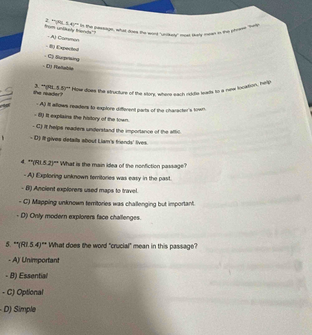 (RL 5.4)^* In the passage, what does the word "unlikely" most likely mean in the phrase "help
from unlikely friends"?
- A) Common
- B) Expected
- C) Surprising
- D) Reliable
_
_
3. **(RL.5.5)** How does the structure of the story, where each riddle leads to a new location, help
the reader?
nter -A) It allows readers to explore different parts of the character's town.
- B) It explains the history of the town.
- C) It helps readers understand the importance of the attic
- D) It gives details about Liam's friends' lives.
4. **(RI.5.2)** What is the main idea of the nonfiction passage?
- A) Exploring unknown territories was easy in the past.
- B) Ancient explorers used maps to travel.
- C) Mapping unknown territories was challenging but important.
- D) Only modern explorers face challenges.
5. **(R1.5.4)** What does the word "crucial" mean in this passage?
- A) Unimportant
- B) Essential
- C) Optional
- D) Simple
