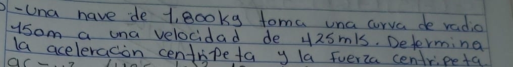 Una have de l, gooky toma una curva de radio 
ysom a una velocidad de 42smls. Determina 
la aceleracion centripeta y la fverza centripeta 
ac_ 2