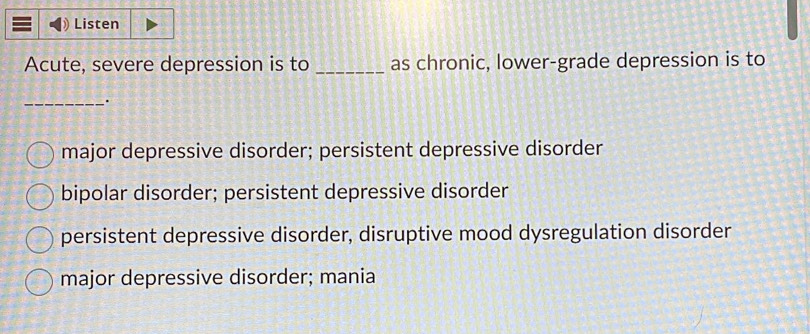 Listen
Acute, severe depression is to _as chronic, lower-grade depression is to
_.
major depressive disorder; persistent depressive disorder
bipolar disorder; persistent depressive disorder
persistent depressive disorder, disruptive mood dysregulation disorder
major depressive disorder; mania