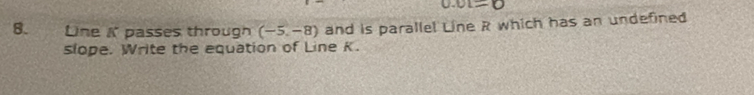 0.01=0
8. Line K passes through (-5,-8) and is parallel Line R which has an undefined 
slope. Write the equation of Line K.