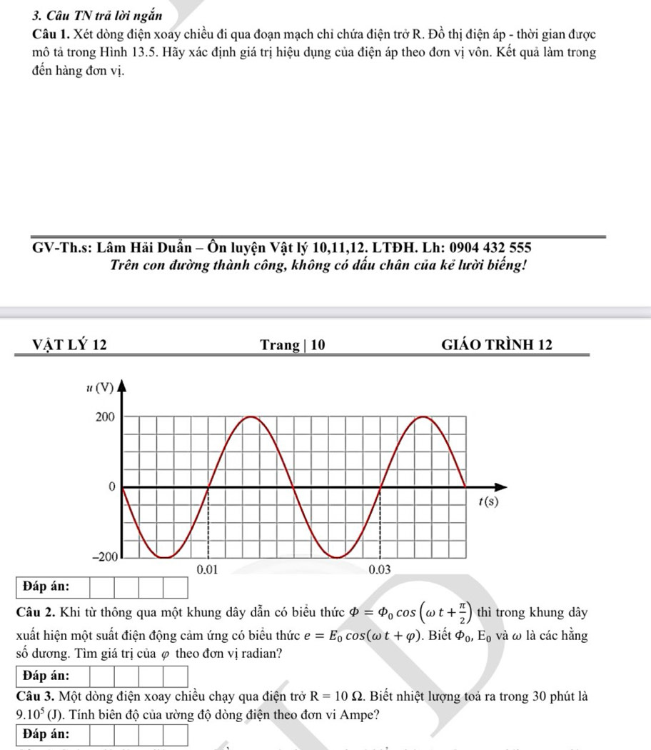 Câu TN trả lời ngắn
Câu 1. Xét dòng điện xoay chiều đi qua đoạn mạch chỉ chứa điện trở R. Đồ thị điện áp - thời gian được
mô tả trong Hình 13.5. Hãy xác định giá trị hiệu dụng của điện áp theo đơn vị vôn. Kết quả làm trong
đến hàng đơn vị.
GV-Th.s: Lâm Hải Duần - Ôn luyện Vật lý 10,11,12. LTĐH. Lh: 0904 432 555
Trên con đường thành công, không có dấu chân của kẻ lười biếng!
Vật Lý 12 Trang | 10 giáo trình 12
Đáp án:
Câu 2. Khi từ thông qua một khung dây dẫn có biểu thức Phi =Phi _0cos (omega t+ π /2 ) thì trong khung dây
xuất hiện một suất điện động cảm ứng có biểu thức e=E_0cos (omega t+varphi ). Biết varPhi _0,E_0 và ω là các hằng
số dương. Tìm giá trị của φ theo đơn vị radian?
Đáp án:
Câu 3. Một dòng điện xoay chiều chạy qua điện trở R=10Omega. Biết nhiệt lượng toả ra trong 30 phút là
9.10^5(J) 0. Tính biên độ của ường độ dòng điện theo đơn vi Ampe?
Đáp án: