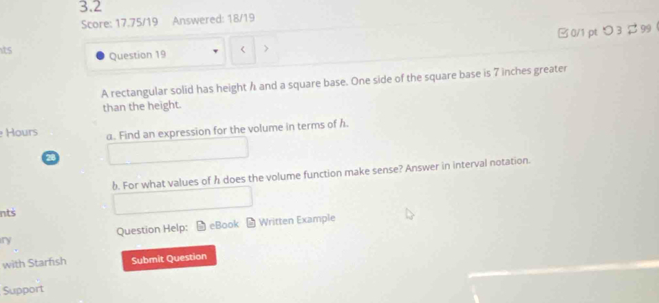 3.2 
Score: 17.75/19 Answered: 18/19 
Question 19 □0/1 pt つ3 $ 99 
its < > 
A rectangular solid has height h and a square base. One side of the square base is 7 inches greater 
than the height. 
Hours a. Find an expression for the volume in terms of h. 
28 
b. For what values of h does the volume function make sense? Answer in interval notation. 
nts 
Question Help: eBook Written Example 
ry 
with Starfish Submit Question 
Support