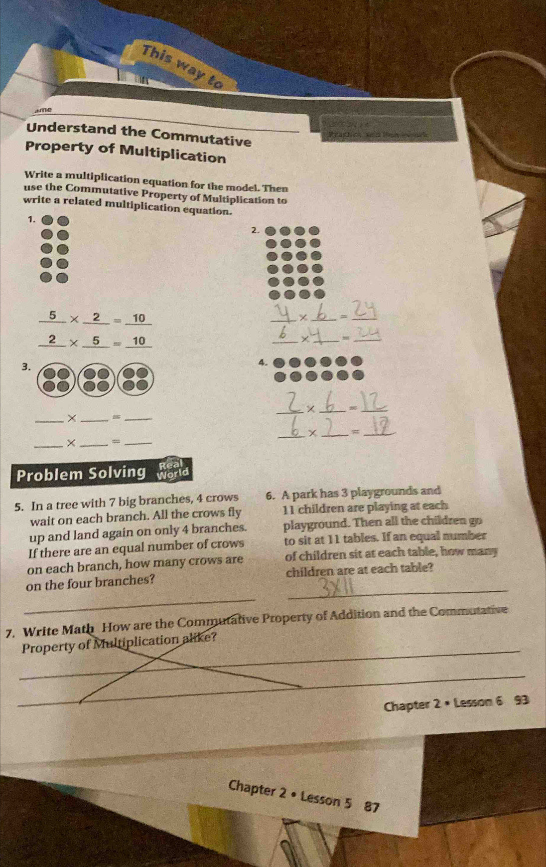 This way to 
ame 
Understand the Commutative 
Property of Multiplication 
Write a multiplication equation for the model. Then 
use the Commutative Property of Multiplication to 
write a related multiplication equation. 
1. 
2.
frac 5_ 2* _ 2=frac 10_ 10
_ 
__ 
_X_ 
_ 
3. 
4. 
_× _=_ 
_ 
_ 
_ 
_=_ 
_×_ 
_ 
_ 
Problem Solving 
5. In a tree with 7 big branches, 4 crows 6. A park has 3 playgrounds and 
wait on each branch. All the crows fly 11 children are playing at each 
up and land again on only 4 branches. playground. Then all the children go 
If there are an equal number of crows to sit at 11 tables. If an equal number 
on each branch, how many crows are of children sit at each table, how many 
_ 
_ 
on the four branches? children are at each table? 
7. Write Math How are the Commutative Property of Addition and the Commutative 
_ 
Property of Multiplication alike? 
_ 
Chapter 2 • Lesson 6 93 
Chapter 2 • Lesson 5 87