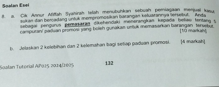 Soalan Esei 
8. a. Cik Annur Afiffah Syahirah telah menubuhkan sebuah perniagaan menjual kasut 
sukan dan bercadang untuk mempromosikan barangan keluarannya tersebut. Anda 
sebagai pengurus pemasaran dikehendaki menerangkan kepada beliau tentang 5
campuran/ paduan promosi yang boleh gunakan untuk memasarkan barangan tersebut [10 markah] 
b. Jelaskan 2 kelebihan dan 2 kelemahan bagi setiap paduan promosi. [4 markah] 
Soalan Tutorial AP025 2024/2025 132