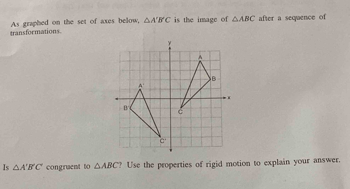 As graphed on the set of axes below, △ A'B'C is the image of △ ABC after a sequence of
transformations.
Is △ A'B'C' congruent to △ ABC ? Use the properties of rigid motion to explain your answer.