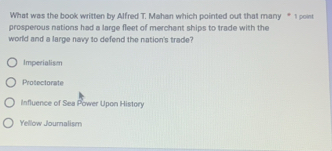 What was the book written by Alfred T. Mahan which pointed out that many “ 1 poi
prosperous nations had a large fleet of merchant ships to trade with the
world and a large navy to defend the nation's trade?
Imperialism
Protectorate
Influence of Sea Power Upon History
Yellow Journalism