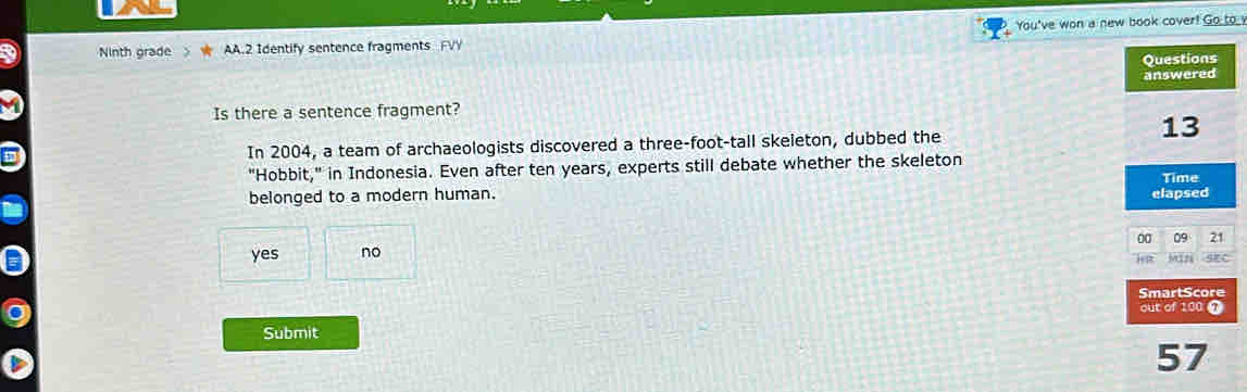 Ninth grade AA.2 Identify sentence fragments FVY You've won a new book cover! Go to v
Questions
answered
Is there a sentence fragment?
13
In 2004, a team of archaeologists discovered a three-foot-tall skeleton, dubbed the
"Hobbit," in Indonesia. Even after ten years, experts still debate whether the skeleton
Time
belonged to a modern human. elapsed
00 09 21
yes no
i a 50n SEC
SmartScore
out of 100 @
Submit
57