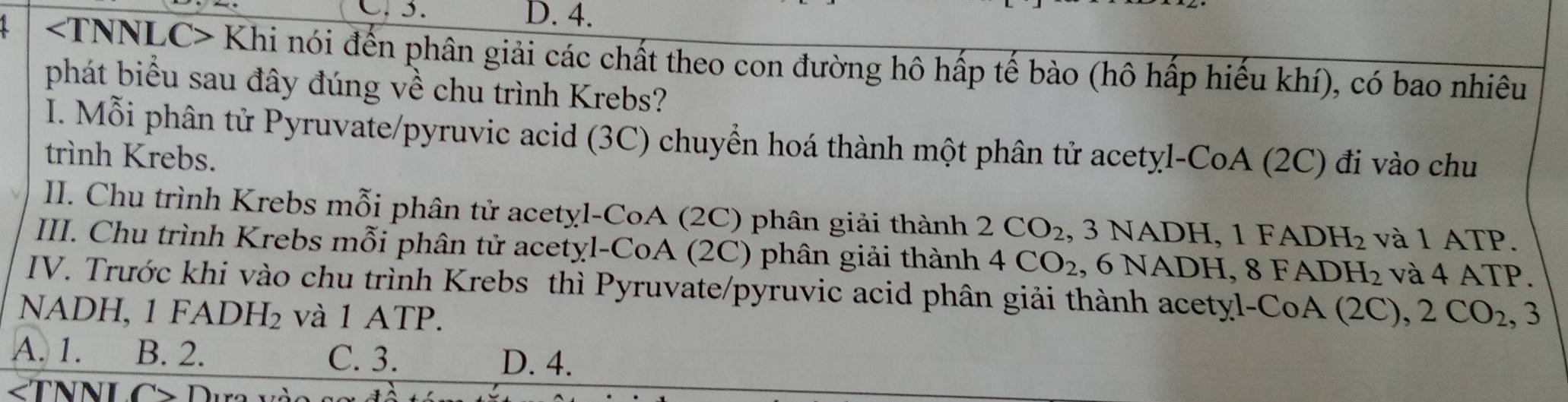 D. 4.
Khi nói đến phân giải các chất theo con đường hô hấp tế bào (hô hấp hiếu khí), có bao nhiêu
phát biểu sau đây đúng về chu trình Krebs?
I. Mỗi phân tử Pyruvate/pyruvic acid (3C) chuyển hoá thành một phân tử acetyl-CoA (2C) đi vào chu
trình Krebs.
II. Chu trình Krebs mỗi phân tử acetyl-CoA (2C) phân giải thành 2CO_2 , 3 NADH, 1 FAD H_2 và 1 ATP.
III. Chu trình Krebs mỗi phân tử acetyl-CoA (2C) phân giải thành 4CO_2 , 6 NADH, 8 FADH L_2 và 4 ATP.
IV. Trước khi vào chu trình Krebs thì Pyruvate/pyruvic acid phân giải thành acetyl-CoA (2C)
NADH, 1 F ADH_2 và 1 ATP. ,2CO_2, 3
A. 1. B. 2. C. 3. D. 4.