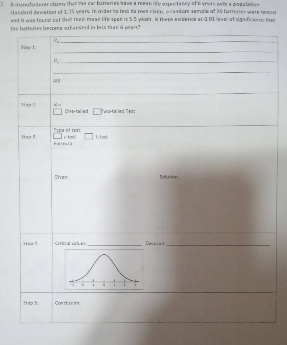 A manufacturer claims that the car batteries have a mean life expectancy of 6 years with a population 
standard deviation of 1.75 years. In order to test its own claim, a random sample of 20 batteries were tested 
and it was found out that their mean life span is 5.5 years. Is there evidence at 0.01 level of significance that 
the batteries become exhausted in less than 6 years? 
_ 
_ H_0
_ 
Step 1: 
_ H_1
_ 
4|8 
Step 2: alpha =
One-tailed Two-tailed Test 
Type of test: 
Step 3: z-test t-test 
Formula: 
Given: Solution: 
Step 4 : Critical values: _Decision:_ 
Step 5 : Conclusion: