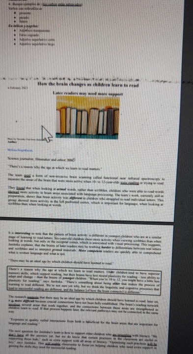 Varhos con referotilia on 4. Dosque ejómplos de t los verbos están subracados)
* pasado * prososte
* ftm
En itólicas y negritas * '' Aórisos mmparets
*  Falso cognado
* Adjetivo superlativo corio * Adjetivo seperlativo laego
s Feloary 2613  How the brain changes as children learn to read
Later readers may need more support
Phán bọ Tronda Vim hoạ chan
Mitrua Hagestacs
Sesence journaliat, filmmaker and editor, NBC
"There's a reason why the age at which we learn to read matters."
The seam used a form of mon-irvasive brais scanning called fanctional near infrared spectroscopy to
measure the areas of the brain that were more active when 10- to 12-year-olds were reading or trysnt to read
They found that when looking at acneed words, rather than scribbles, childres who were able to read words
showed more activity in bram areas associated with language processing. The team's work, currently still m
preparation, shows that brain activety was differew in childron who strugaled to read individual letters. This
group showed more activiry in the left prefrontal cortex, which is important for language, when looking at
scribbles than when looking at words.
I is interesing to mote that the panern of beain activily is different in younger children who are at a similar
stage of learning to read letters. Six-year-old childeen show more activity when viewing scribbles than when
looking at words, but only is the occipital cortes, which is associated with visual pricesing. This sagests
Rasńska explains, that the brains of laser readers may be working Barder to differentiate between real letters
and scribblies and to morpect printed materals. More competeur readers are quickly able to comprehend
what is written language and what is not
'There may be an ideal age by which chilfres should have leaened to read.''
There's a reason why the age at which we leart to read matters. Oldkz childrentend to have superion
memory skitls, which support reading, but their brains have los seural plaaticity for reading - losr ability to
adagt and change -than she brains of yowrger children. "When you're 10 to 12, you might have a litte lee
plasticity for reading,' says Jasńsks. "There's something about being alder that makes the process of
learning to read diffement. We're not sare yet why, but we think the linguistic and cognitive processes the
lead to successfel reading are different, and the balance (of how the brain connects] is differers"
The research suggests that there may be an ideal age by which children should have learsed to read; later on
it a more dfical because crucial connections have not been fully entabliushed. The brais's reading nerwork
svolves several areas that work together, and the connections between these areas are strenithened as
way chedren learn to reai. If that proceus happens later, the relevast palloways may not be connected in the same
langsage and reading." "Exposure to quatity verbul interactions from hirh is belteficial for the brain areas that are importins for
The neat quesion for Jasitska's team is how to support older children who are strugaling with literace ''We
don) lang all the anewers yet, but we do know that crrtain practices in the clasusom ard saetul i
supporing those lods,'' such as extra support with all areas of literacy. "Optimising suck peactices will be
key," says Januks. This will eaable classeooms to focus on helping chuldren who need extcs support in
gausing the skulls they need for succoniful reading