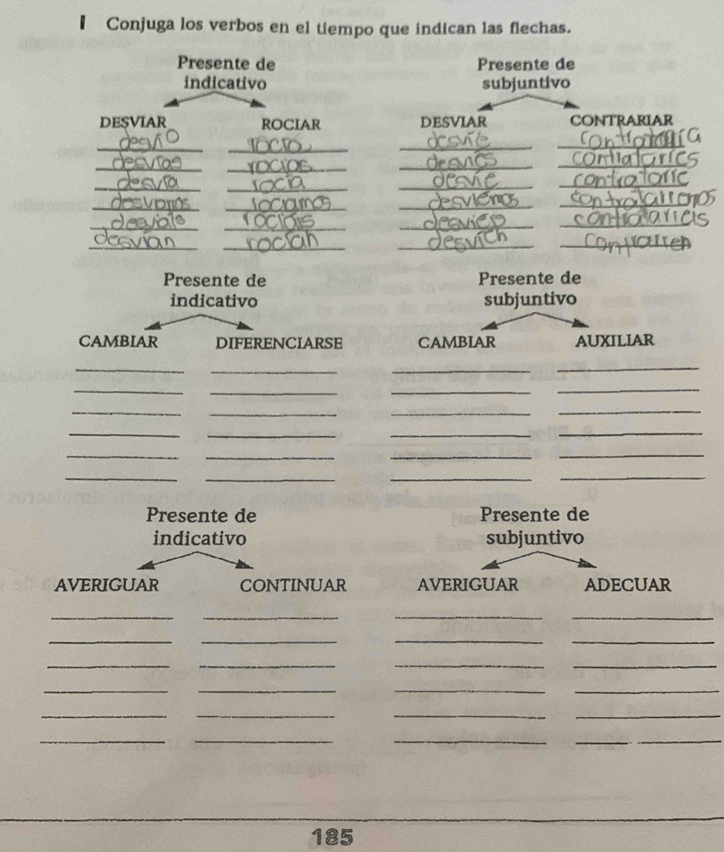 Conjuga los verbos en el tiempo que indican las flechas. 
Presente de Presente de 
indicativo subjuntivo 
DESVIAR ROCIAR DESVIAR CONTRARIAR 
_ 
_ 
_ 
_ 
_ 
_ 
_ 
_ 
_ 
_ 
__ 
__ 
_ 
_ 
__ 
_ 
_ 
___ 
_ 
Presente de Presente de 
indicativo subjuntivo 
CAMBIAR DIFERENCIARSE CAMBIAR AUXILIAR 
_ 
_ 
_ 
_ 
_ 
_ 
_ 
_ 
_ 
_ 
_ 
_ 
_ 
_ 
__ 
_ 
___ 
_ 
___ 
Presente de Presente de 
indicativo subjuntivo 
AVERIGUAR CONTINUAR AVERIGUAR ADECUAR 
__ 
__ 
__ 
_ 
_ 
__ 
__ 
__ 
__ 
__ 
__ 
__ 
__ 
185