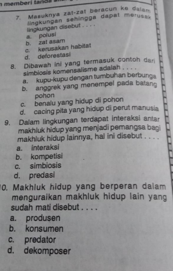 memb eri ta d a 
7. Masuknya zat-zat beracun ke dalam
lingkungan sehingga dapat merusak
lingkungan disebut . . . .
a. polusi
b. zat asam
c. kerusakan habitat
d. deforestasi
8. Dibawah ini yang termasuk contoh dari
simbiosis komensalisme adalah . . . .
a. kupu-kupu dengan tumbuhan berbunga
b. anggrek yang menempel pada batang
pohon
c. benalu yang hidup di pohon
d. cacing pita yang hidup di perut manusia
9. Dalam lingkungan terdapat interaksi antar
makhluk hidup yang menjadi pemangsa bagi
makhluk hidup lainnya, hal ini disebut . . . .
a. interaksi
b. kompetisi
c. simbiosis
d. predasi
10. Makhluk hidup yang berperan dalam
menguraikan makhluk hidup lain yang
sudah mati disebut . . . .
a. produsen
b. konsumen
c. predator
d. dekomposer